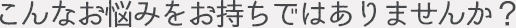 こんなお悩みをお持ちではありませんか?